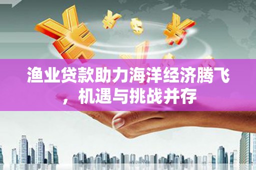 胶州渔业贷款助力海洋经济腾飞，机遇与挑战并存