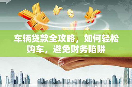胶州车辆贷款全攻略，如何轻松购车，避免财务陷阱